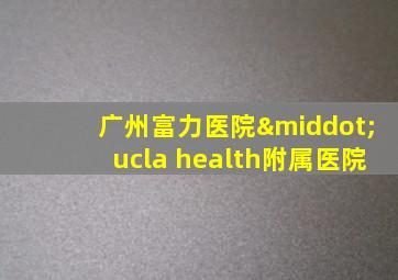 广州富力医院·ucla health附属医院